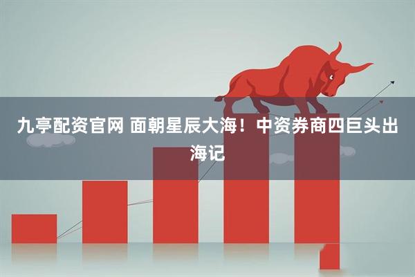 九亭配資官網(wǎng) 面朝星辰大海！中資券商四巨頭出海記