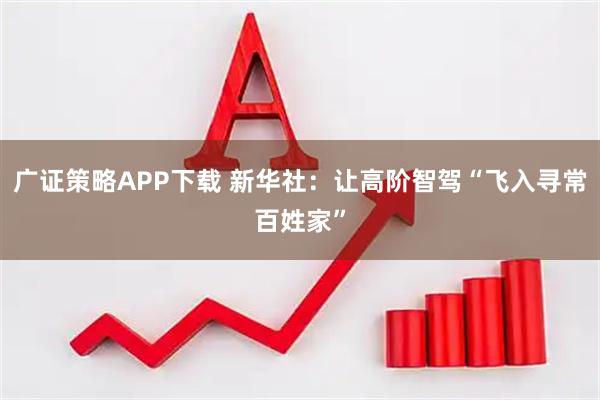 廣證策略APP下載 新華社：讓高階智駕“飛入尋常百姓家”