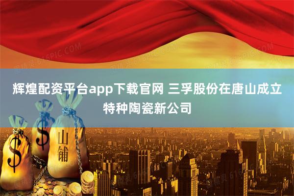 輝煌配資平臺app下載官網 三孚股份在唐山成立特種陶瓷新公司