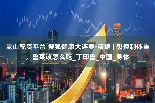 昆山配資平臺 搜狐健康大連麥·精編 | 想控制體重，魯菜該怎么吃_丁印魯_中國_身體