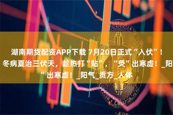 湖南期貨配資APP下載 7月20日正式“入伏”！近10年最短！冬病夏治三伏天，趁熱打“貼”，“灸”出寒虛！_陽氣_貢方_人體