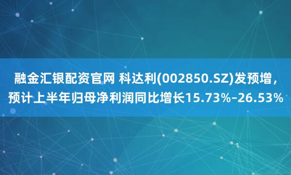 融金匯銀配資官網 科達利(002850.SZ)發預增，預計上半年歸母凈利潤同比增長15.73%–26.53%
