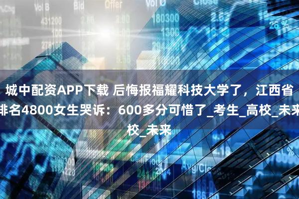 城中配資APP下載 后悔報福耀科技大學了，江西省排名4800女生哭訴：600多分可惜了_考生_高校_未來