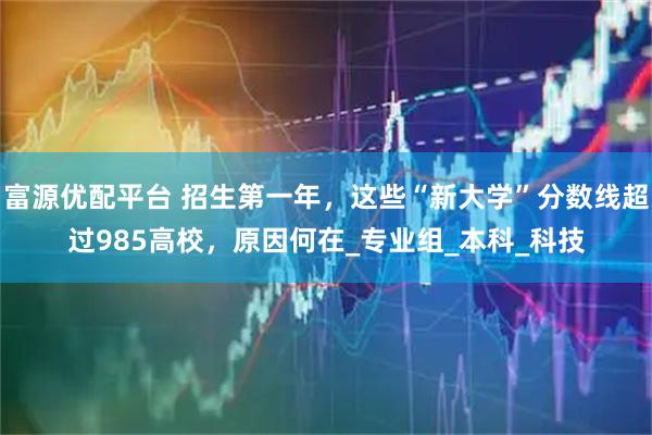 富源優(yōu)配平臺(tái) 招生第一年，這些“新大學(xué)”分?jǐn)?shù)線超過985高校，原因何在_專業(yè)組_本科_科技