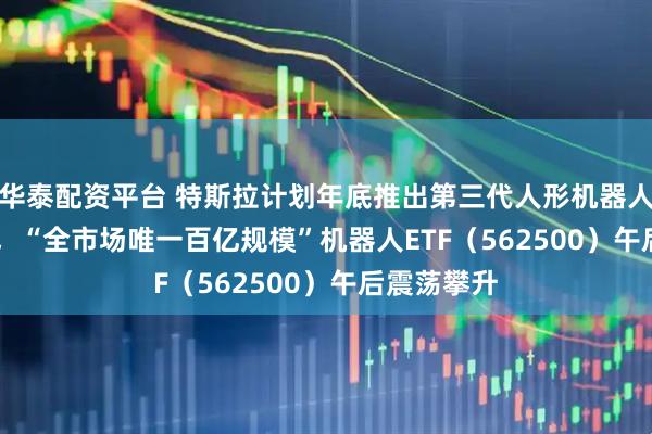 華泰配資平臺(tái) 特斯拉計(jì)劃年底推出第三代人形機(jī)器人Optimus，“全市場唯一百億規(guī)?！睓C(jī)器人ETF（562500）午后震蕩攀升