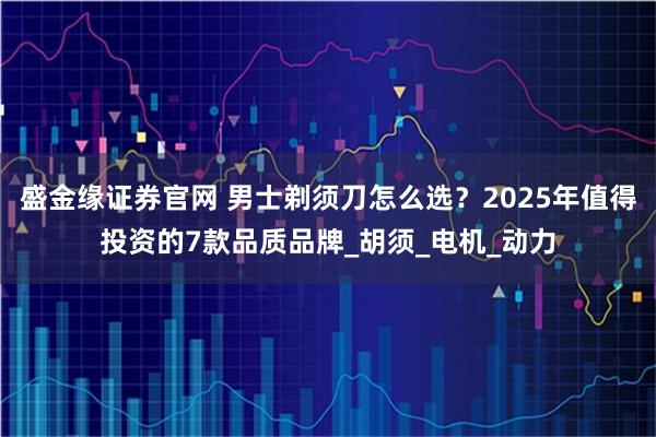 盛金緣證券官網(wǎng) 男士剃須刀怎么選？2025年值得投資的7款品質(zhì)品牌_胡須_電機(jī)_動(dòng)力
