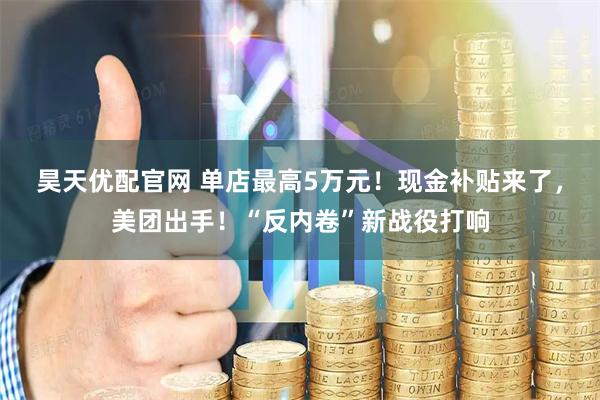 昊天優(yōu)配官網(wǎng) 單店最高5萬元！現(xiàn)金補(bǔ)貼來了，美團(tuán)出手！“反內(nèi)卷”新戰(zhàn)役打響