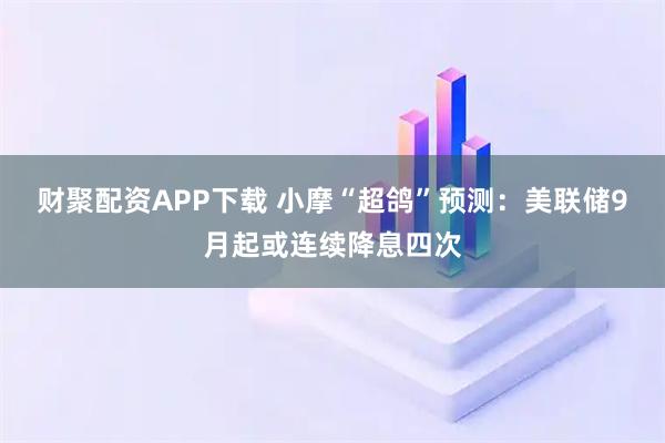 財聚配資APP下載 小摩“超鴿”預測：美聯(lián)儲9月起或連續(xù)降息四次
