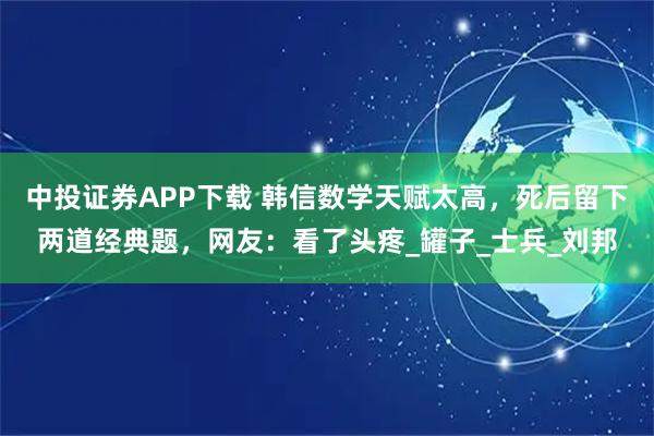 中投證券APP下載 韓信數學天賦太高，死后留下兩道經典題，網友：看了頭疼_罐子_士兵_劉邦