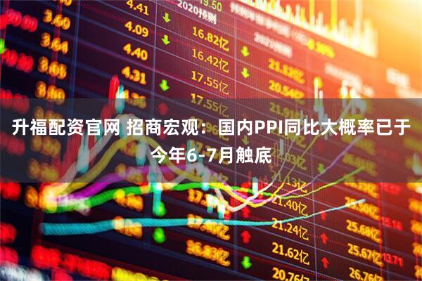 升福配資官網 招商宏觀：國內PPI同比大概率已于今年6-7月觸底