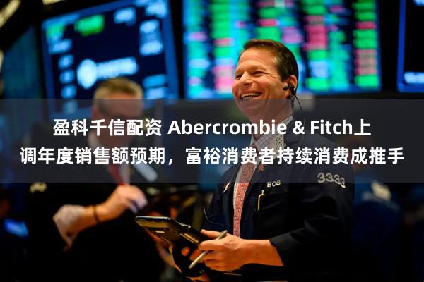 盈科千信配資 Abercrombie & Fitch上調年度銷售額預期，富裕消費者持續消費成推手