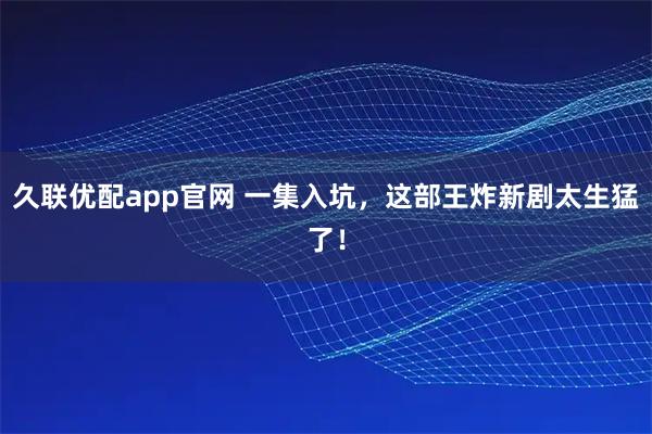 久聯(lián)優(yōu)配app官網(wǎng) 一集入坑，這部王炸新劇太生猛了！