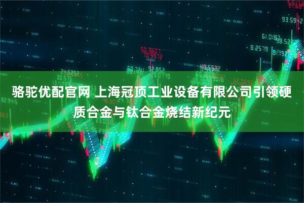駱駝優配官網 上海冠頂工業設備有限公司引領硬質合金與鈦合金燒結新紀元
